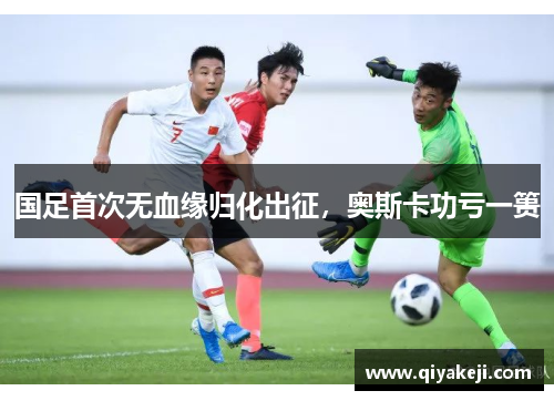 国足首次无血缘归化出征，奥斯卡功亏一篑